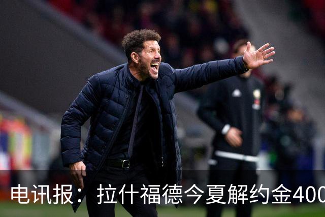 电讯报：拉什福德今夏解约金4000万镑，但不适用于曼城和利物浦